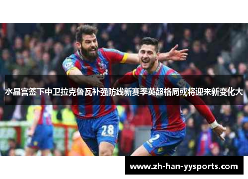 水晶宫签下中卫拉克鲁瓦补强防线新赛季英超格局或将迎来新变化大