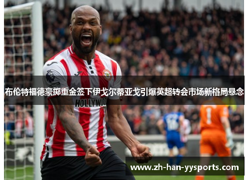 布伦特福德豪掷重金签下伊戈尔蒂亚戈引爆英超转会市场新格局悬念